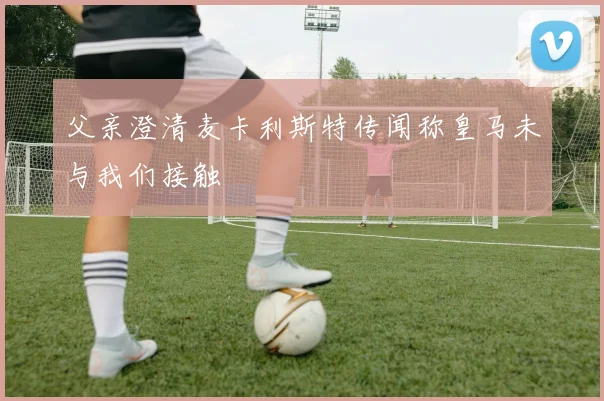 父亲澄清麦卡利斯特传闻称皇马未与我们接触