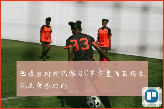 西媒分析姆巴佩与C罗在皇马百场表现及荣誉对比