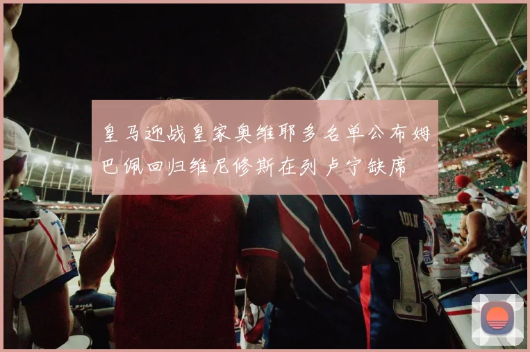 皇马迎战皇家奥维耶多名单公布姆巴佩回归维尼修斯在列卢宁缺席