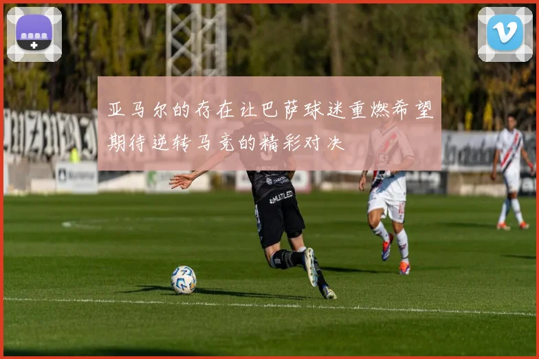 亚马尔的存在让巴萨球迷重燃希望期待逆转马竞的精彩对决