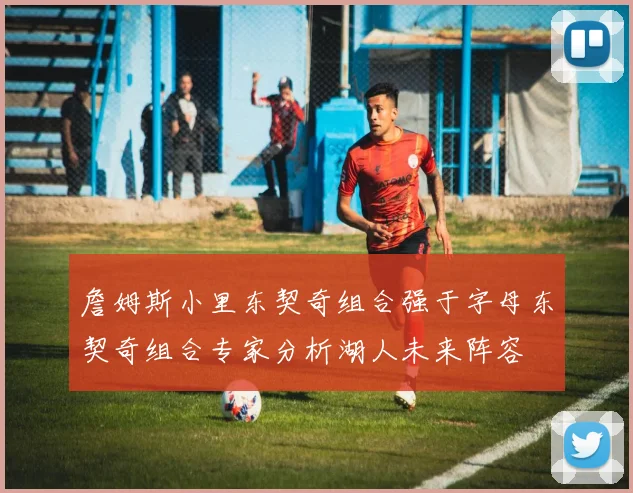 詹姆斯小里东契奇组合强于字母东契奇组合专家分析湖人未来阵容