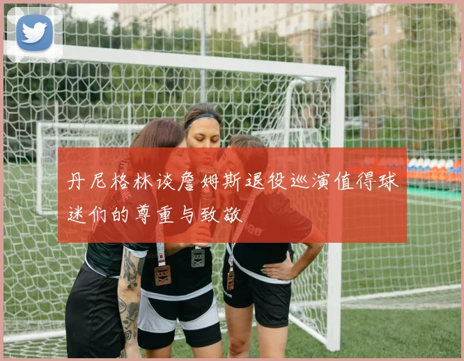 丹尼格林谈詹姆斯退役巡演值得球迷们的尊重与致敬