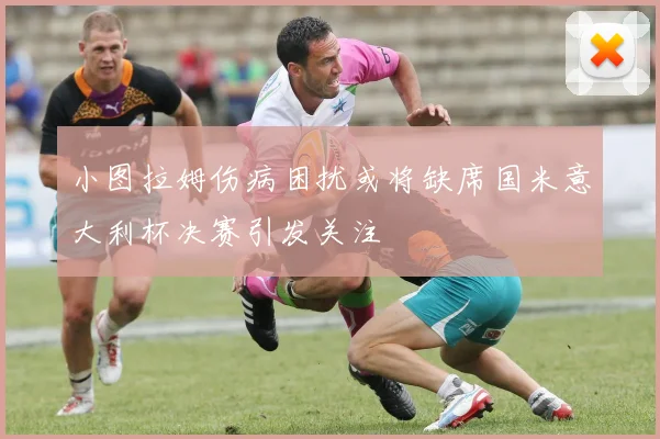 小图拉姆伤病困扰或将缺席国米意大利杯决赛引发关注