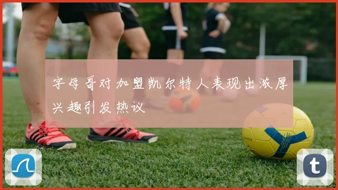 字母哥对加盟凯尔特人表现出浓厚兴趣引发热议