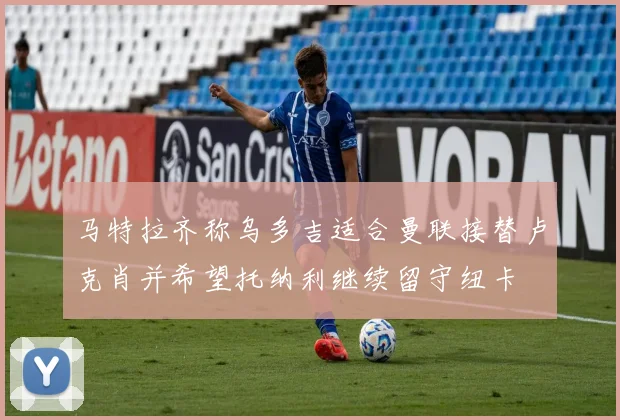 马特拉齐称乌多吉适合曼联接替卢克肖并希望托纳利继续留守纽卡