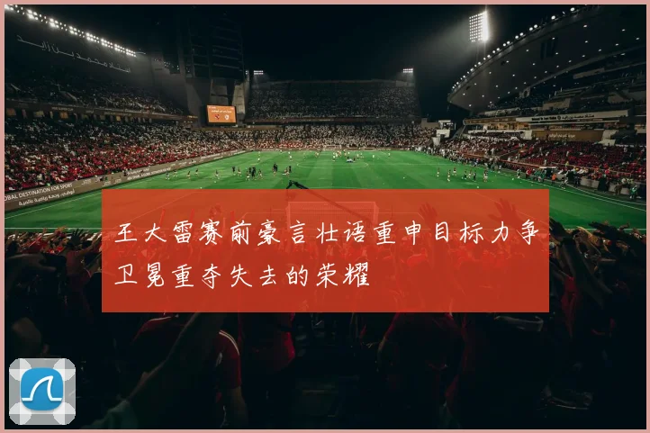 王大雷赛前豪言壮语重申目标力争卫冕重夺失去的荣耀