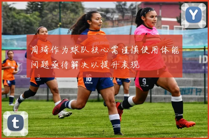 周琦作为球队核心需谨慎使用体能问题亟待解决以提升表现
