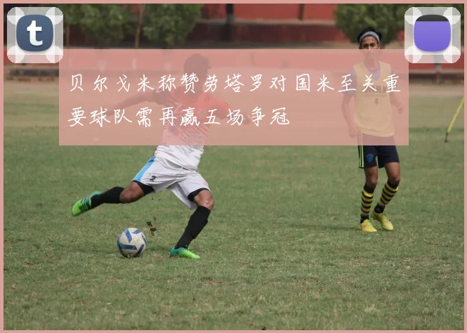 贝尔戈米称赞劳塔罗对国米至关重要球队需再赢五场争冠