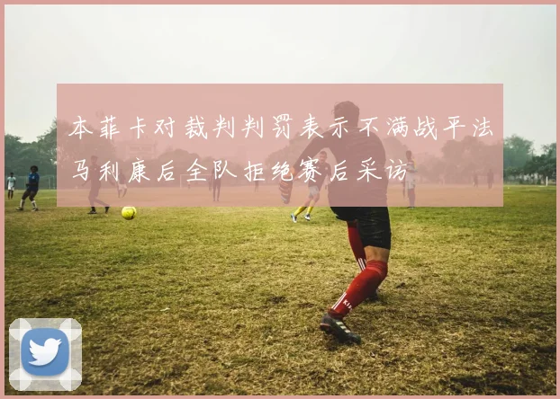 本菲卡对裁判判罚表示不满战平法马利康后全队拒绝赛后采访