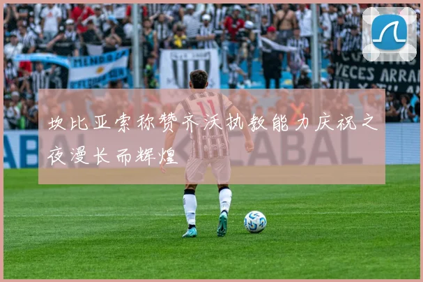 坎比亚索称赞齐沃执教能力庆祝之夜漫长而辉煌