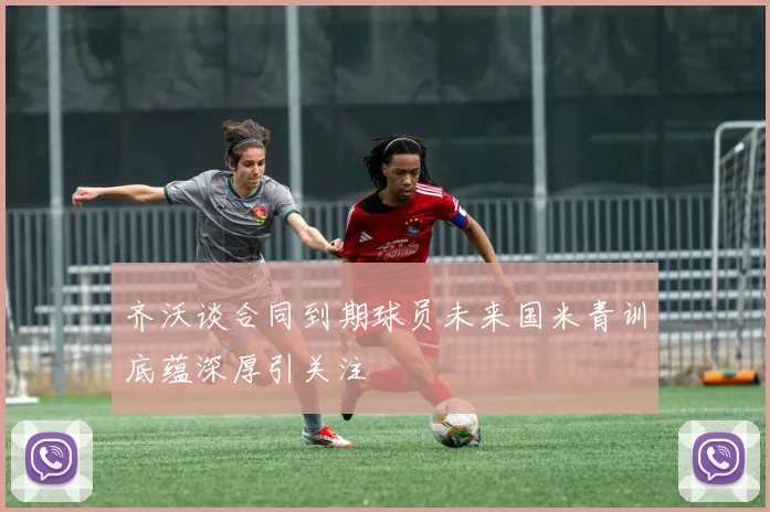 齐沃谈合同到期球员未来国米青训底蕴深厚引关注