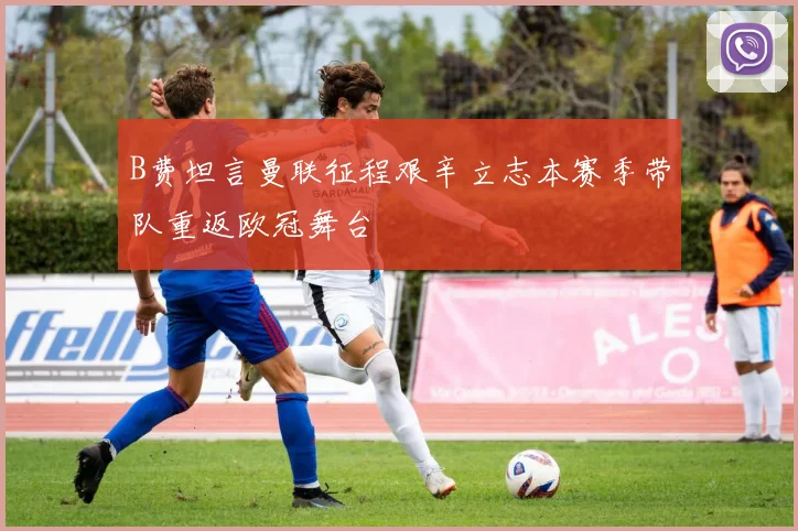 B费坦言曼联征程艰辛立志本赛季带队重返欧冠舞台