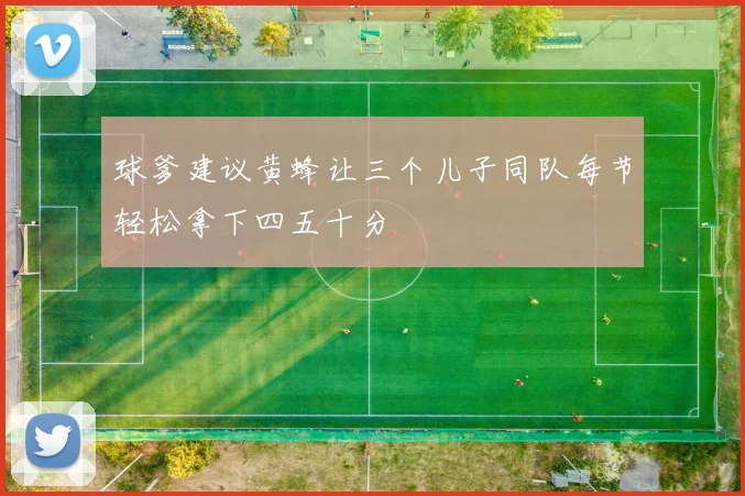 球爹建议黄蜂让三个儿子同队每节轻松拿下四五十分