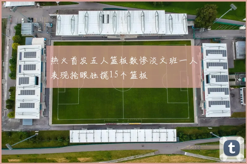 热火首发五人篮板数惨淡文班一人表现抢眼独揽15个篮板