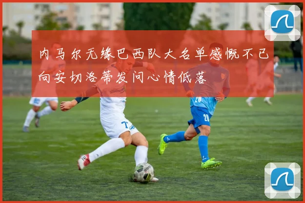 内马尔无缘巴西队大名单感慨不已向安切洛蒂发问心情低落