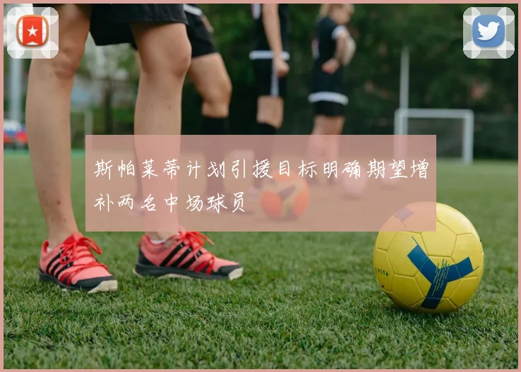 斯帕莱蒂计划引援目标明确期望增补两名中场球员