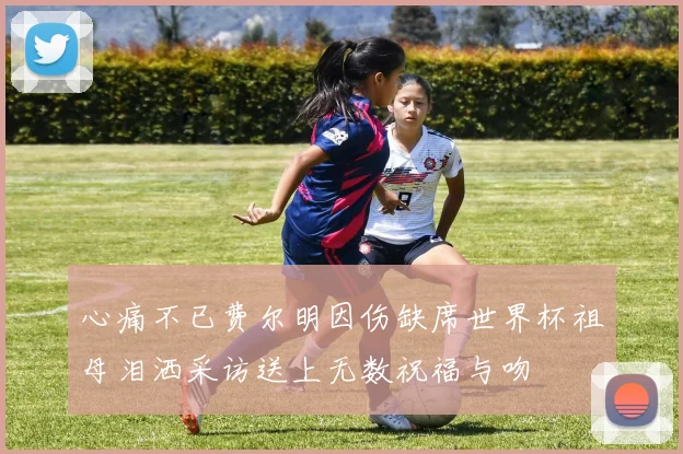 心痛不已费尔明因伤缺席世界杯祖母泪洒采访送上无数祝福与吻